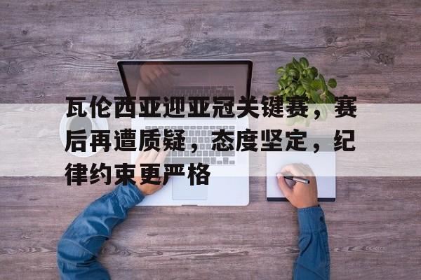 九游-关于瓦伦西亚迎亚冠关键赛，赛后再遭质疑，态度坚定，纪律约束更严格的信息