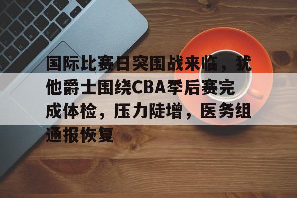 开云-包含国际比赛日突围战来临,犹他爵士围绕CBA季后赛完成体检,压力陡增,医务组通报恢复的词条