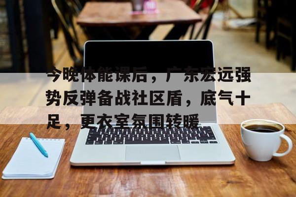 九游-关于今晚体能课后,广东宏远强势反弹备战社区盾,底气十足,更衣室氛围转暖的信息